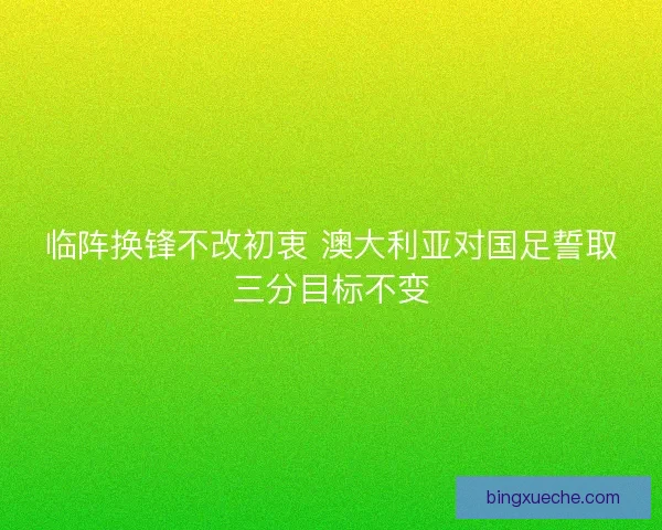 临阵换锋不改初衷 澳大利亚对国足誓取三分目标不变