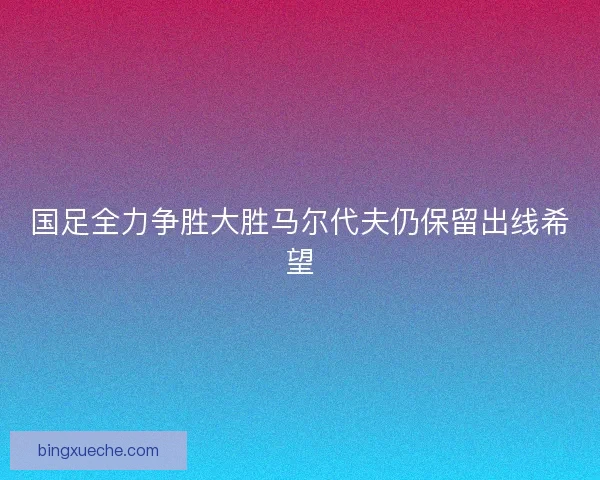 国足全力争胜大胜马尔代夫仍保留出线希望