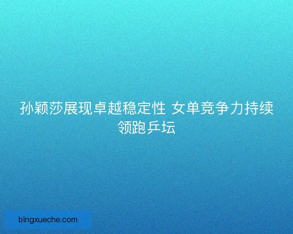 孙颖莎展现卓越稳定性 女单竞争力持续领跑乒坛