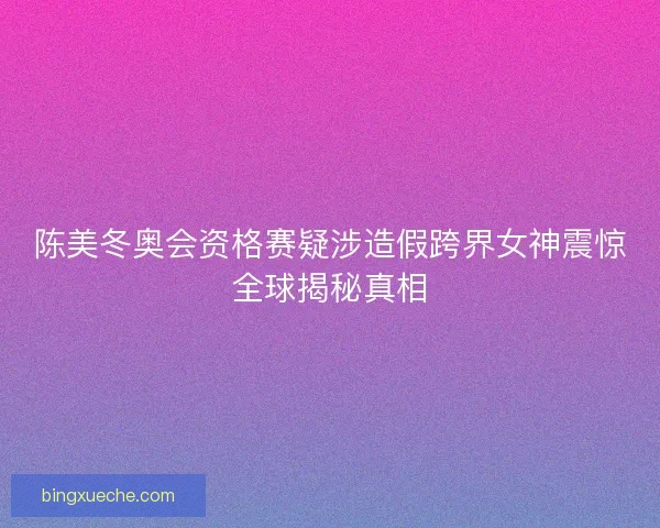 陈美冬奥会资格赛疑涉造假跨界女神震惊全球揭秘真相 陈美冬奥会资格赛疑涉造假跨界女神震惊全球揭秘真相