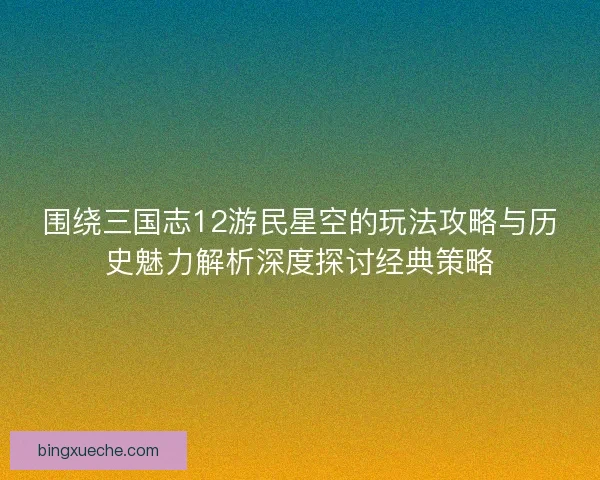 围绕三国志12游民星空的玩法攻略与历史魅力解析深度探讨经典策略