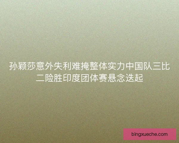孙颖莎意外失利难掩整体实力中国队三比二险胜印度团体赛悬念迭起 孙颖莎意外失利难掩整体实力中国队三比二险胜印度团体赛悬念迭起