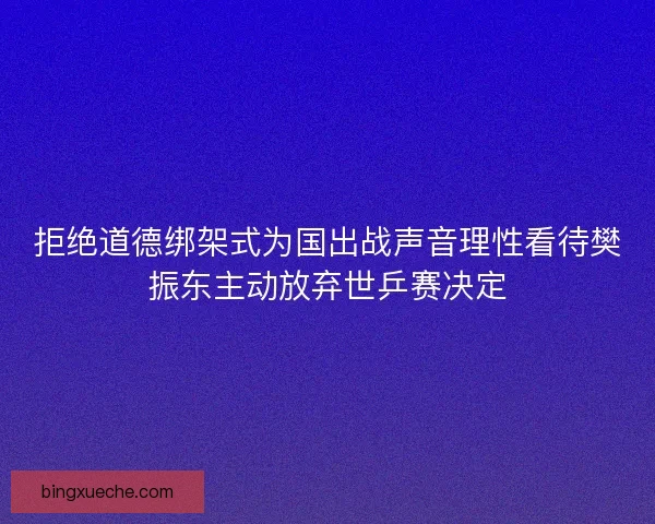拒绝道德绑架式为国出战声音理性看待樊振东主动放弃世乒赛决定 拒绝道德绑架式为国出战声音理性看待樊振东主动放弃世乒赛决定