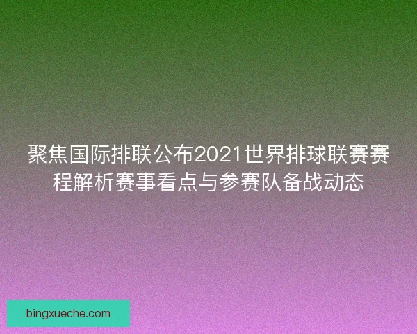 聚焦国际排联公布2021世界排球联赛赛程解析赛事看点与参赛队备战动态