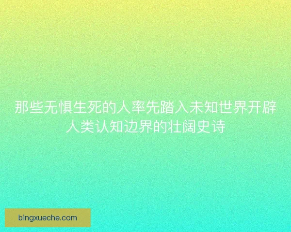 那些无惧生死的人率先踏入未知世界开辟人类认知边界的壮阔史诗 那些无惧生死的人率先踏入未知世界开辟人类认知边界的壮阔史诗