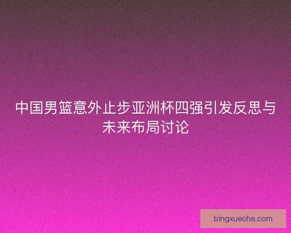 中国男篮意外止步亚洲杯四强引发反思与未来布局讨论