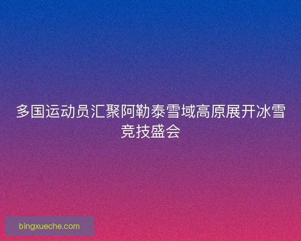 多国运动员汇聚阿勒泰雪域高原展开冰雪竞技盛会