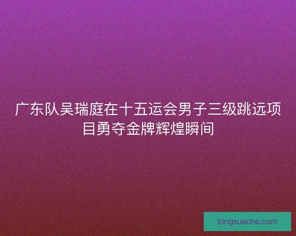 广东队吴瑞庭在十五运会男子三级跳远项目勇夺金牌辉煌瞬间