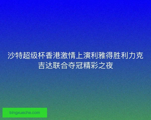 沙特超级杯香港激情上演利雅得胜利力克吉达联合夺冠精彩之夜
