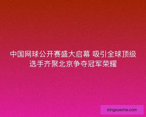 中国网球公开赛盛大启幕 吸引全球顶级选手齐聚北京争夺冠军荣耀