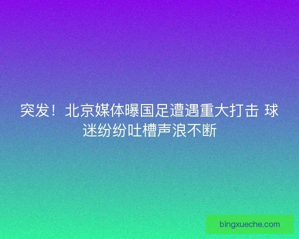 突发！北京媒体曝国足遭遇重大打击 球迷纷纷吐槽声浪不断
