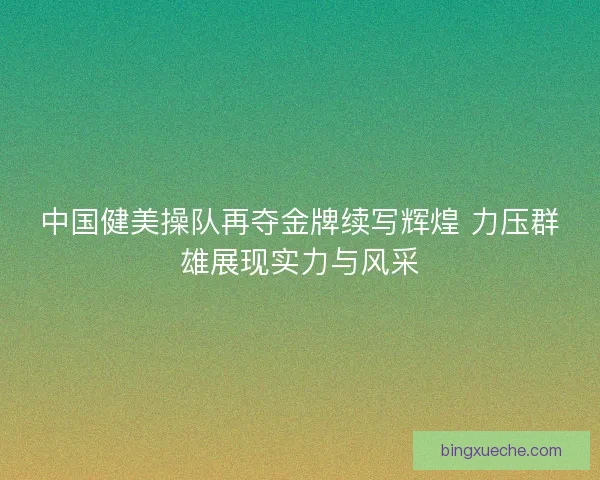中国健美操队再夺金牌续写辉煌 力压群雄展现实力与风采 中国健美操队再夺金牌续写辉煌 力压群雄展现实力与风采