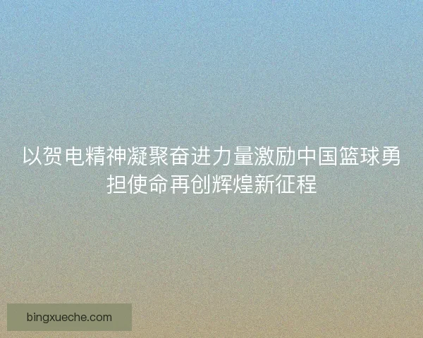 以贺电精神凝聚奋进力量激励中国篮球勇担使命再创辉煌新征程
