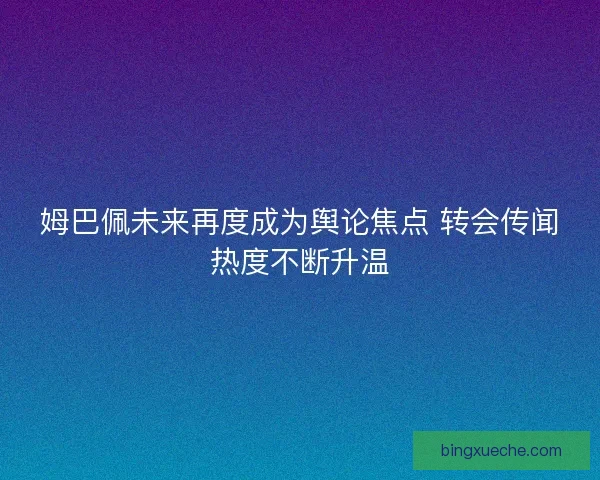 姆巴佩未来再度成为舆论焦点 转会传闻热度不断升温 姆巴佩未来再度成为舆论焦点 转会传闻热度不断升温