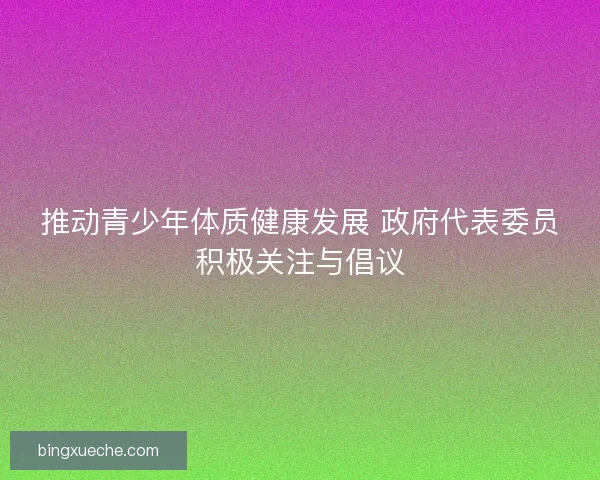 推动青少年体质健康发展 政府代表委员积极关注与倡议 推动青少年体质健康发展 政府代表委员积极关注与倡议