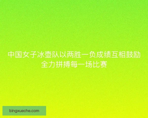 中国女子冰壶队以两胜一负成绩互相鼓励全力拼搏每一场比赛