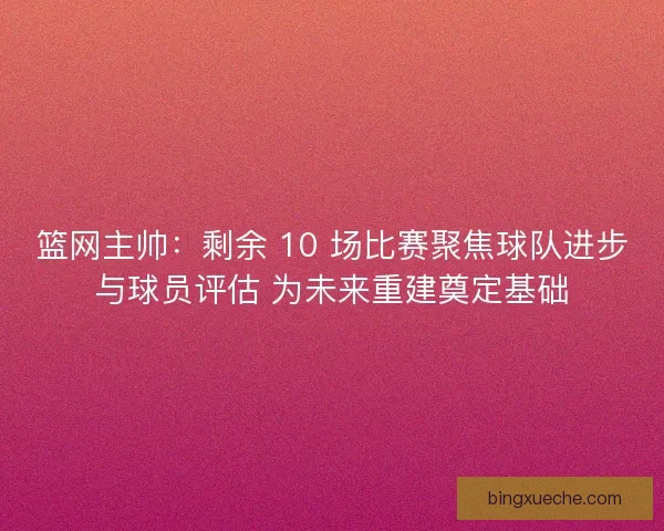 篮网主帅：剩余 10 场比赛聚焦球队进步与球员评估 为未来重建奠定基础