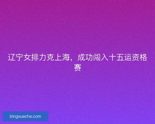 辽宁女排力克上海，成功闯入十五运资格赛