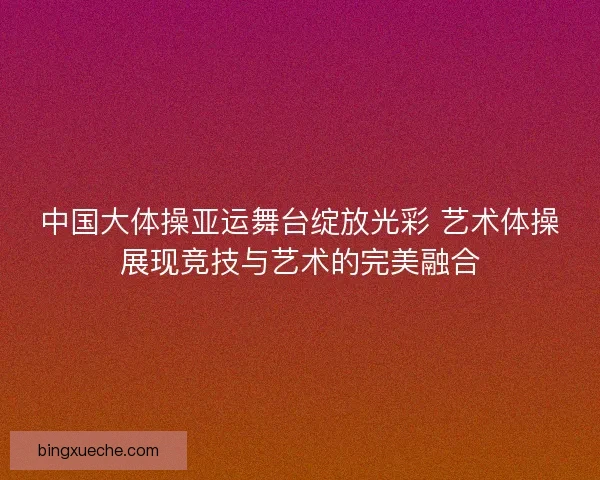 中国大体操亚运舞台绽放光彩 艺术体操展现竞技与艺术的完美融合
