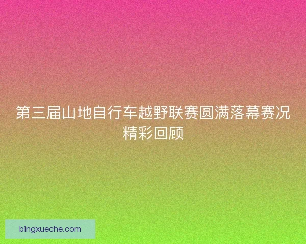 第三届山地自行车越野联赛圆满落幕赛况精彩回顾