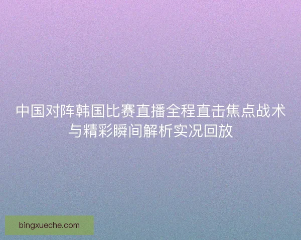 中国对阵韩国比赛直播全程直击焦点战术与精彩瞬间解析实况回放