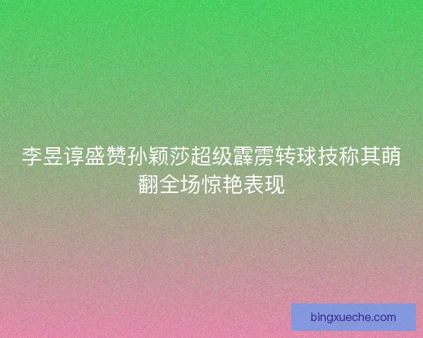 李昱谆盛赞孙颖莎超级霹雳转球技称其萌翻全场惊艳表现